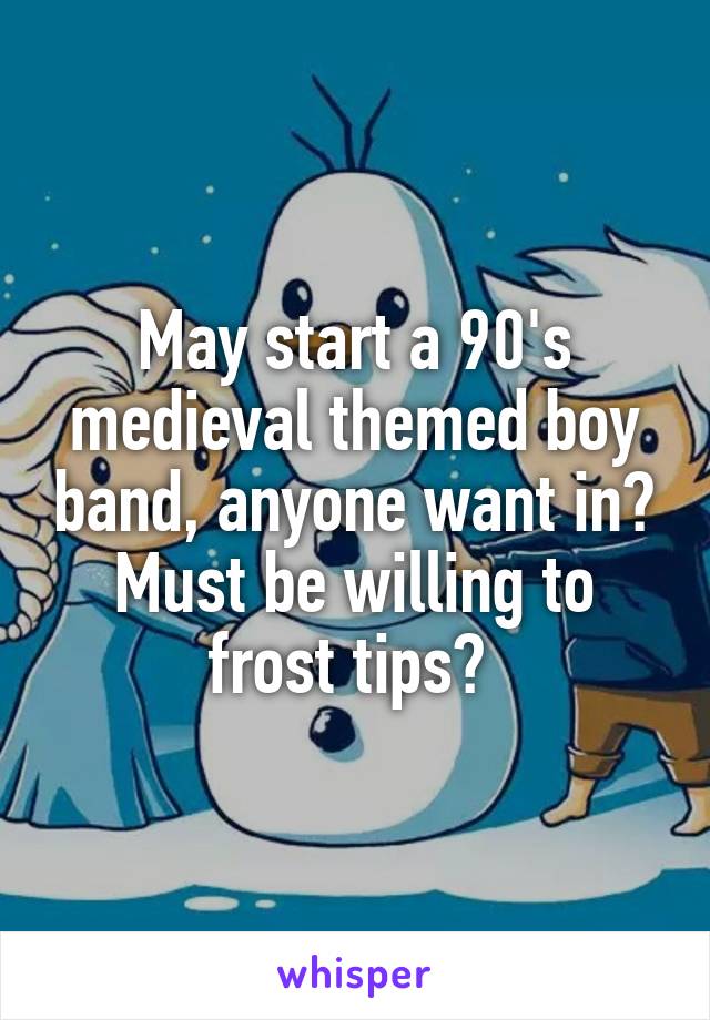 May start a 90's medieval themed boy band, anyone want in? Must be willing to frost tips? 