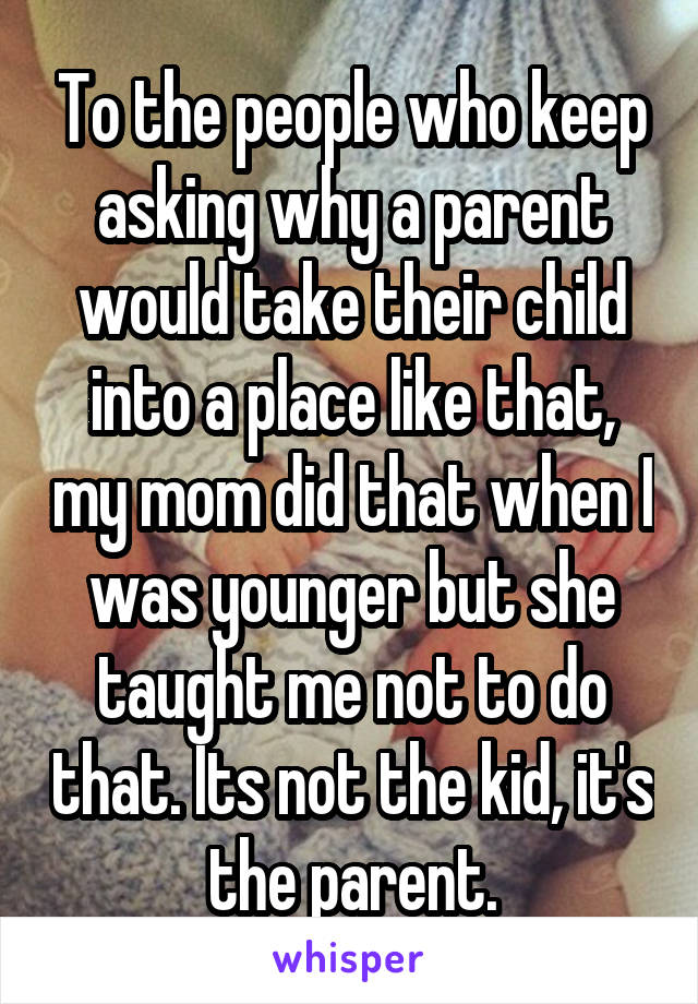 To the people who keep asking why a parent would take their child into a place like that, my mom did that when I was younger but she taught me not to do that. Its not the kid, it's the parent.