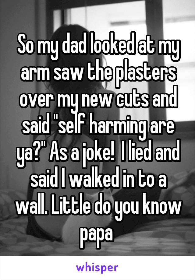 So my dad looked at my arm saw the plasters over my new cuts and said "self harming are ya?" As a joke!  I lied and said I walked in to a wall. Little do you know papa 