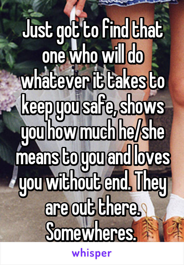 Just got to find that one who will do whatever it takes to keep you safe, shows you how much he/she means to you and loves you without end. They are out there. Somewheres. 