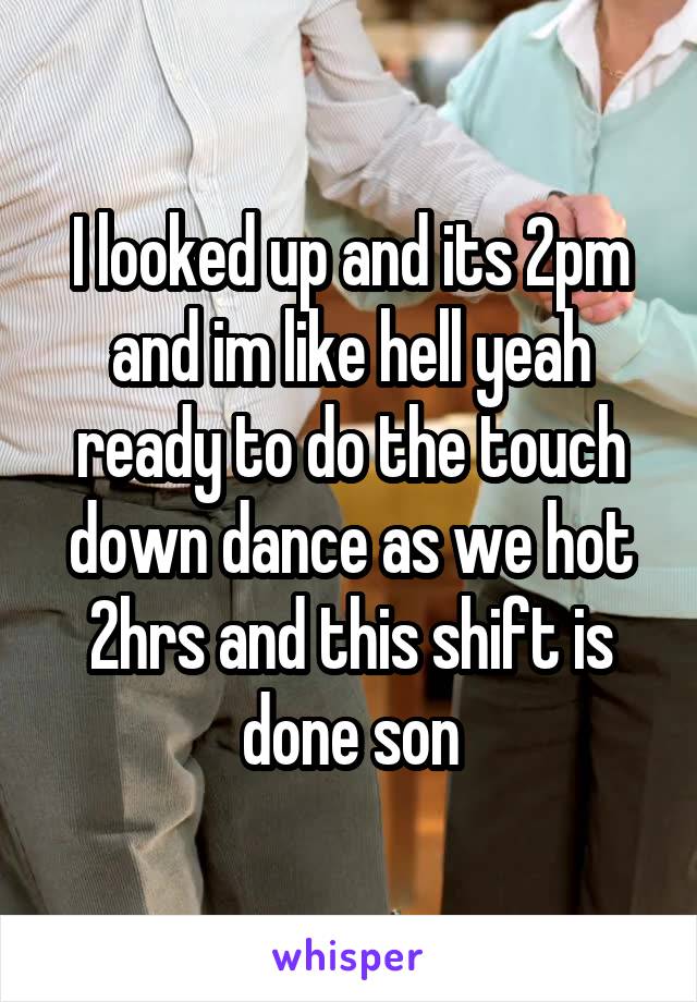 I looked up and its 2pm and im like hell yeah ready to do the touch down dance as we hot 2hrs and this shift is done son