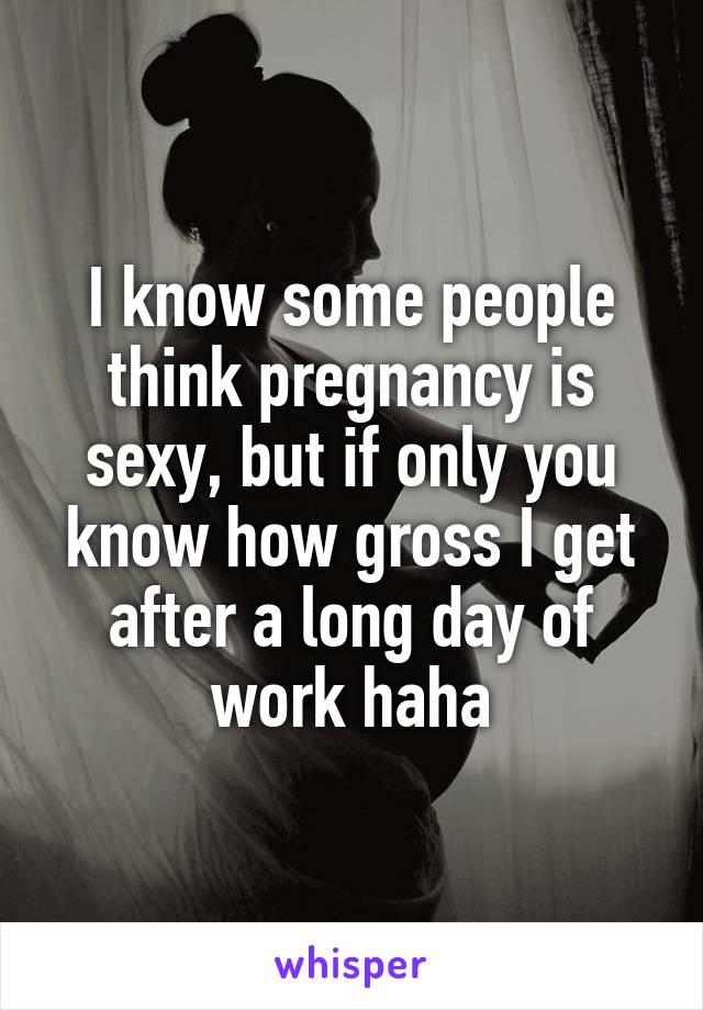 I know some people think pregnancy is sexy, but if only you know how gross I get after a long day of work haha