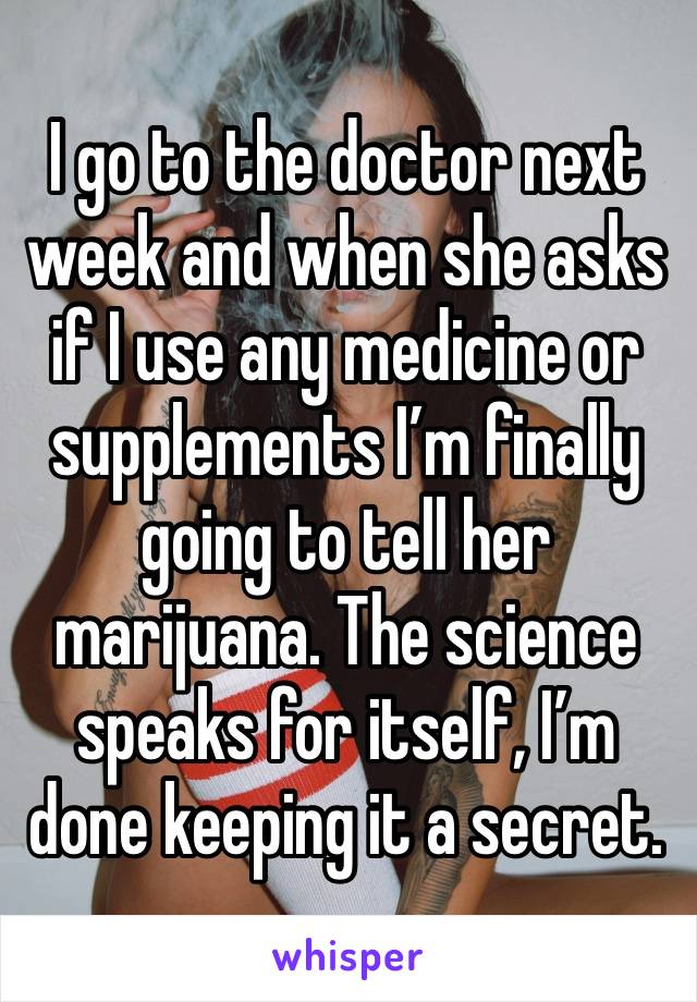 I go to the doctor next week and when she asks if I use any medicine or supplements I’m finally going to tell her marijuana. The science speaks for itself, I’m done keeping it a secret.