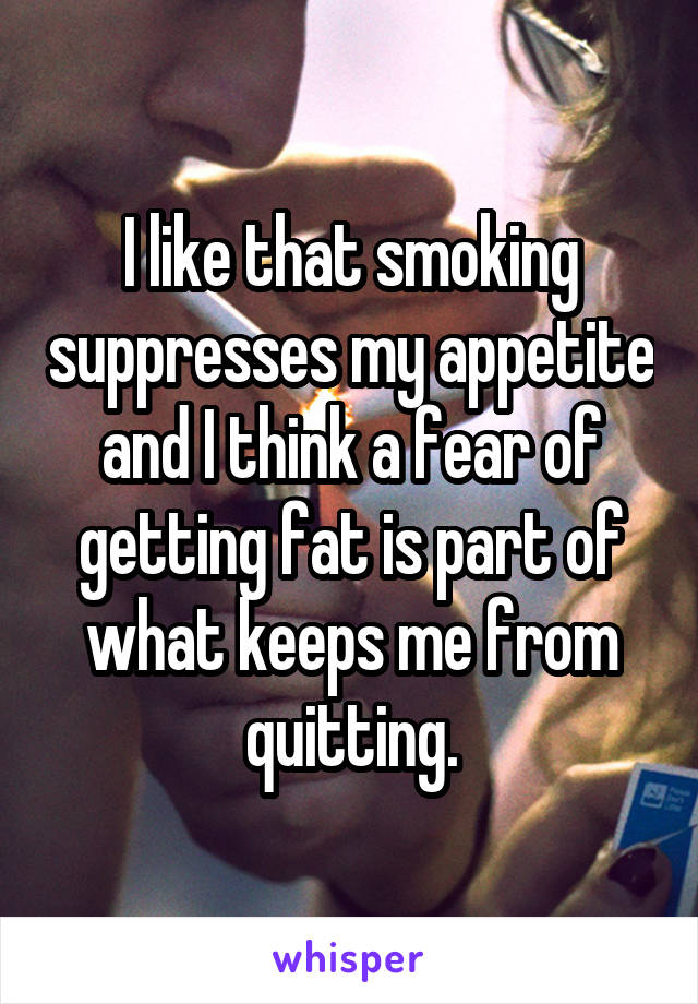 I like that smoking suppresses my appetite and I think a fear of getting fat is part of what keeps me from quitting.