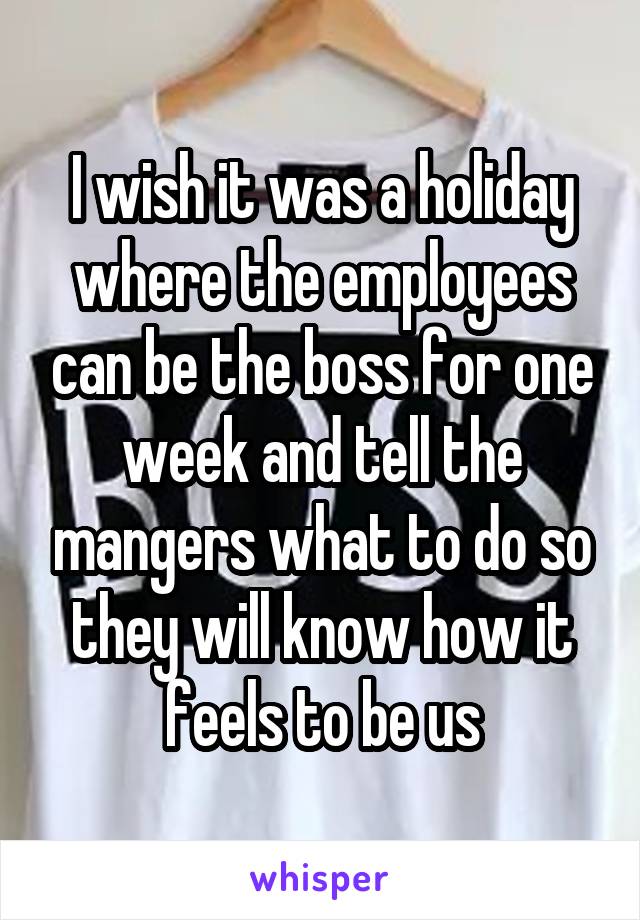 I wish it was a holiday where the employees can be the boss for one week and tell the mangers what to do so they will know how it feels to be us