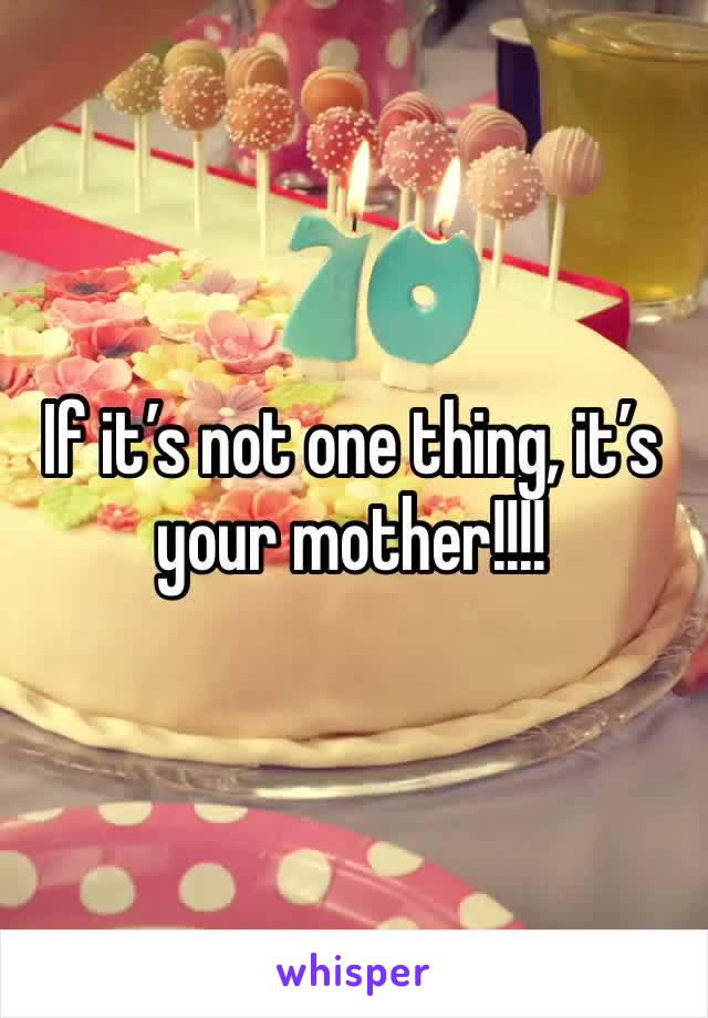 If it’s not one thing, it’s your mother!!!!