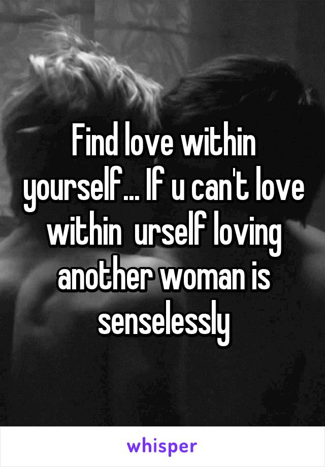 Find love within yourself... If u can't love within  urself loving another woman is senselessly