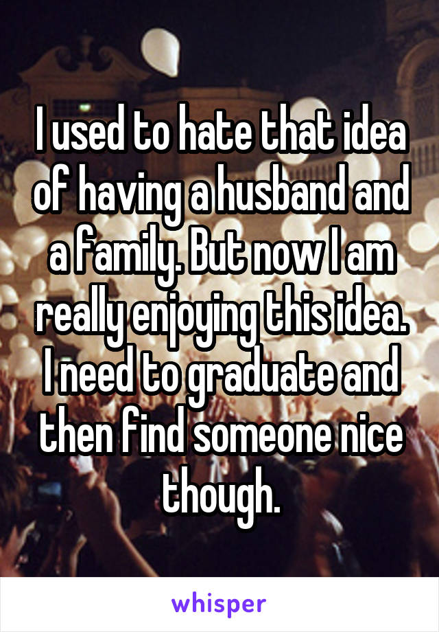 I used to hate that idea of having a husband and a family. But now I am really enjoying this idea. I need to graduate and then find someone nice though.