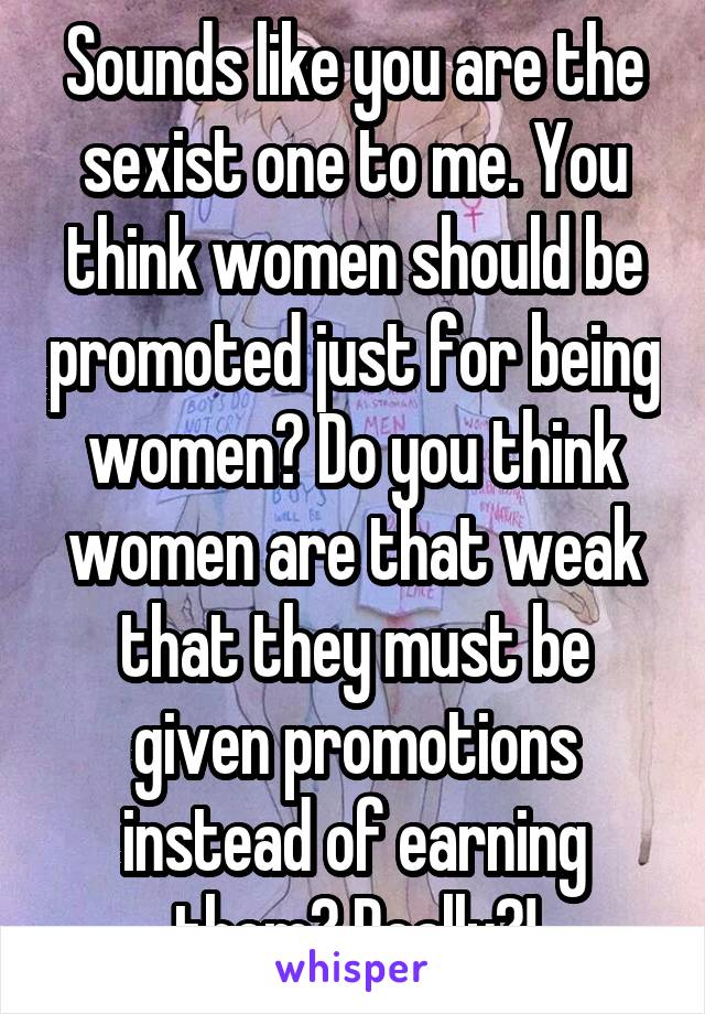 Sounds like you are the sexist one to me. You think women should be promoted just for being women? Do you think women are that weak that they must be given promotions instead of earning them? Really?!