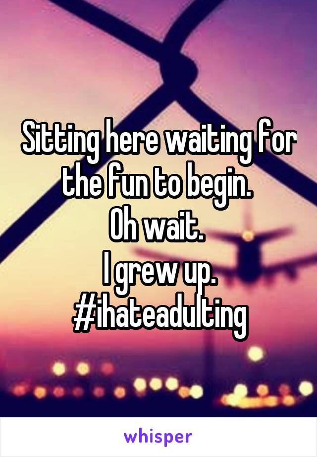 Sitting here waiting for the fun to begin. 
Oh wait. 
I grew up.
#ihateadulting