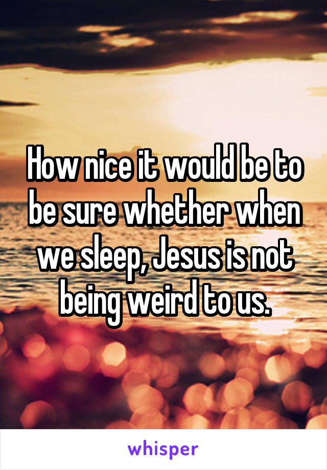 How nice it would be to be sure whether when we sleep, Jesus is not being weird to us.