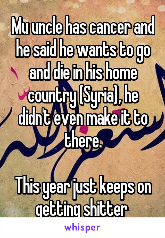 Mu uncle has cancer and he said he wants to go and die in his home country (Syria), he didn't even make it to there.
 
This year just keeps on getting shitter 