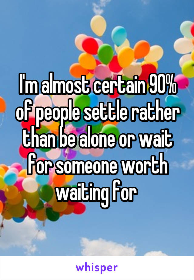 I'm almost certain 90% of people settle rather than be alone or wait for someone worth waiting for 