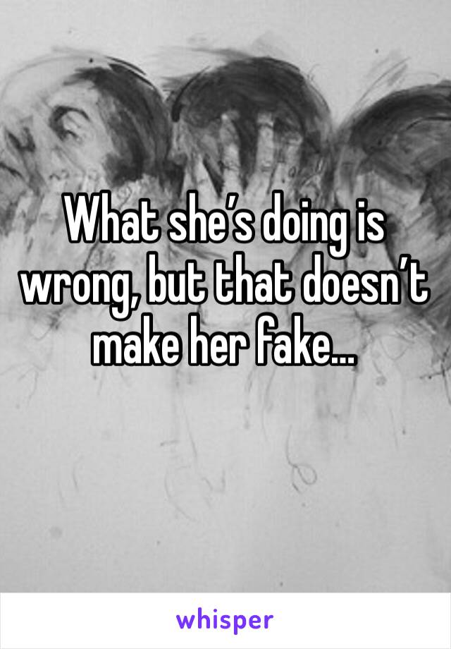 What she’s doing is wrong, but that doesn’t make her fake… 