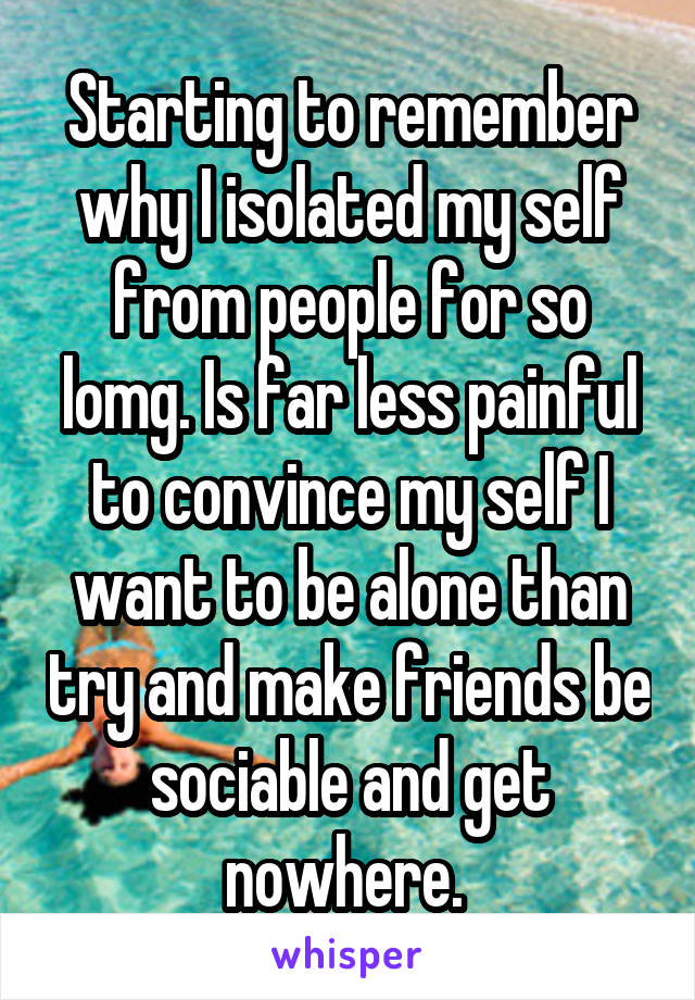 Starting to remember why I isolated my self from people for so lomg. Is far less painful to convince my self I want to be alone than try and make friends be sociable and get nowhere. 