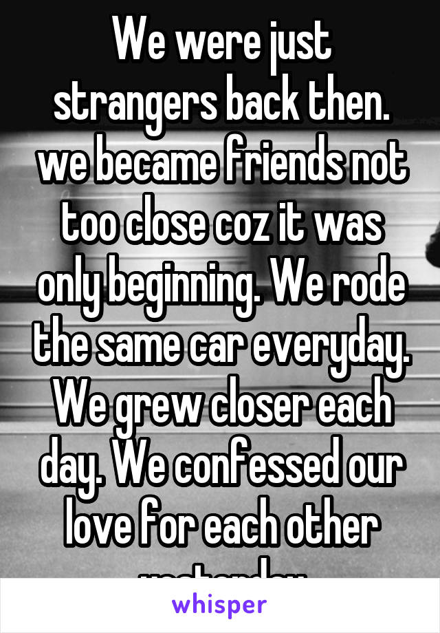 We were just strangers back then. we became friends not too close coz it was only beginning. We rode the same car everyday. We grew closer each day. We confessed our love for each other yesterday