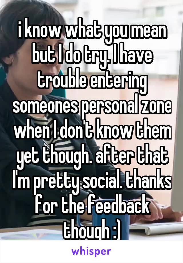 i know what you mean but I do try. I have trouble entering someones personal zone when I don't know them yet though. after that I'm pretty social. thanks for the feedback though :)