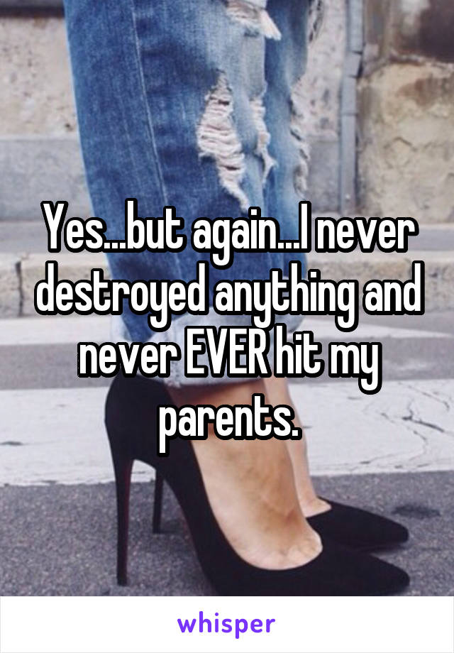 Yes...but again...I never destroyed anything and never EVER hit my parents.