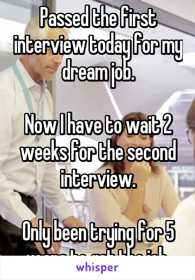 Passed the first interview today for my dream job.

Now I have to wait 2 weeks for the second interview.

Only been trying for 5 years to get the job.