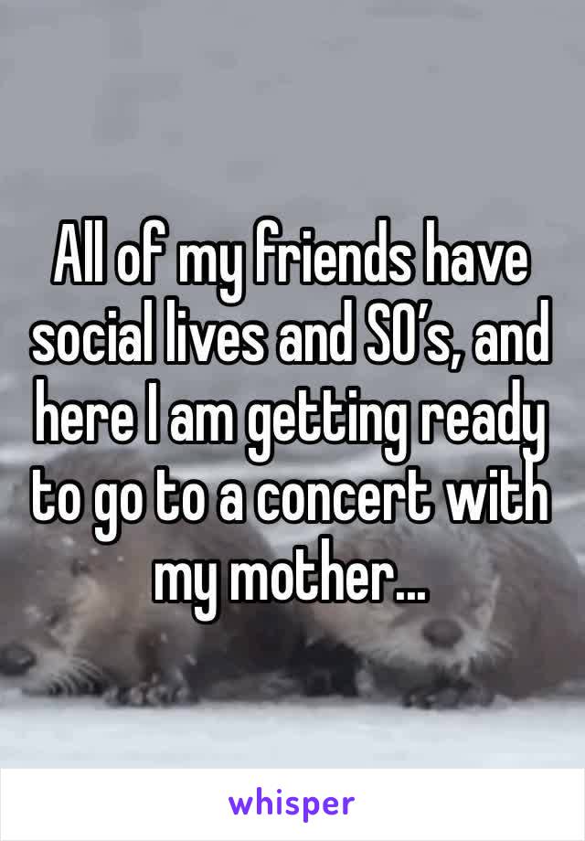 All of my friends have social lives and SO’s, and here I am getting ready to go to a concert with my mother...