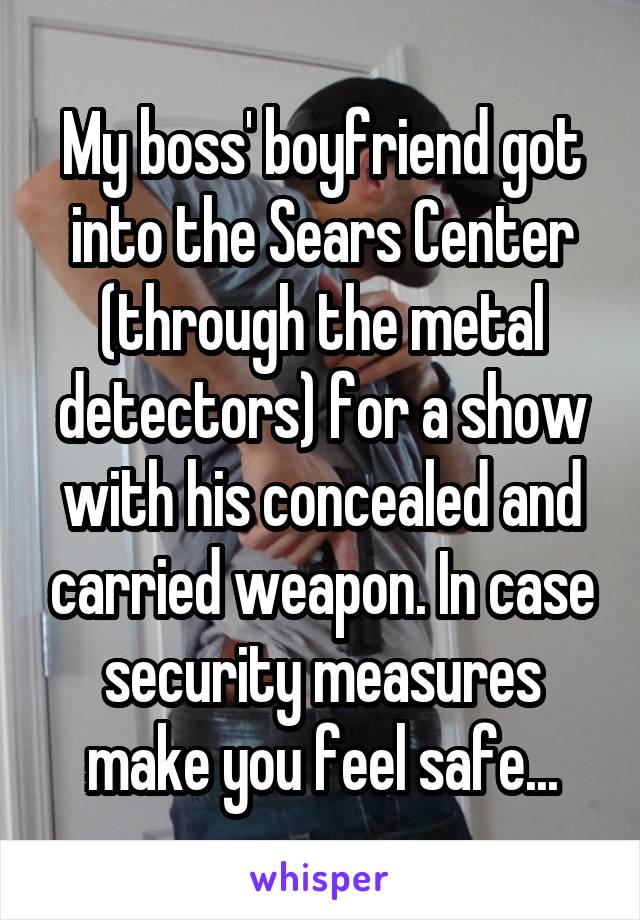 My boss' boyfriend got into the Sears Center (through the metal detectors) for a show with his concealed and carried weapon. In case security measures make you feel safe...