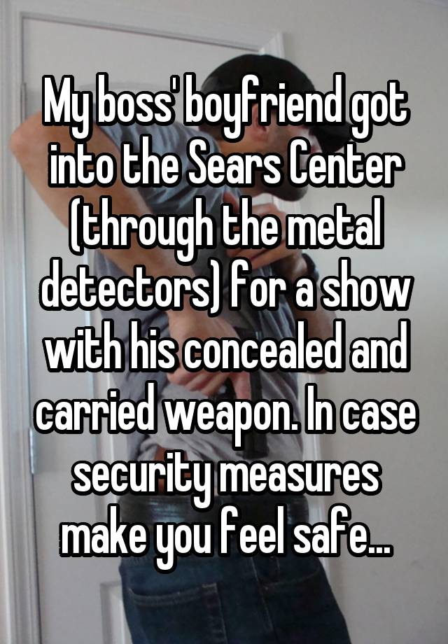 My boss' boyfriend got into the Sears Center (through the metal detectors) for a show with his concealed and carried weapon. In case security measures make you feel safe...