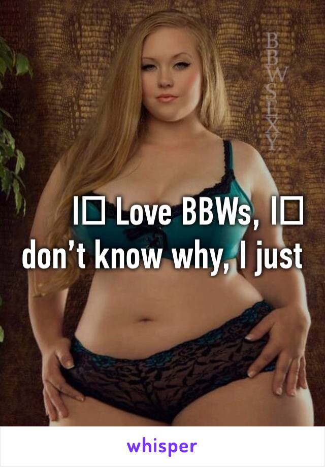 I️ Love BBWs, I️ don’t know why, I just do. 