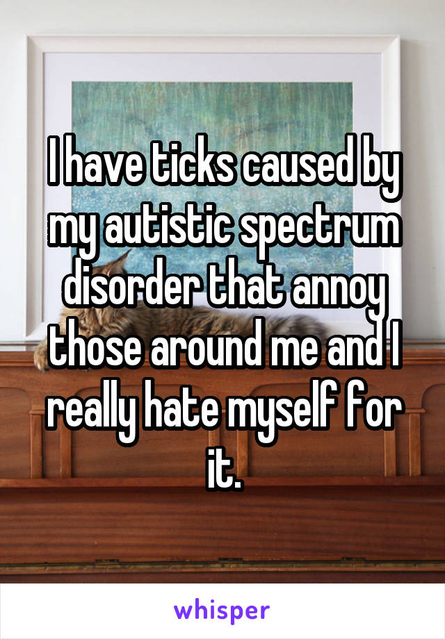 I have ticks caused by my autistic spectrum disorder that annoy those around me and I really hate myself for it.