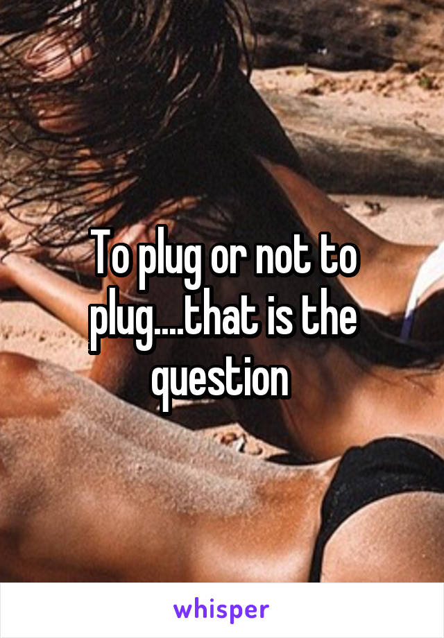 To plug or not to plug....that is the question 