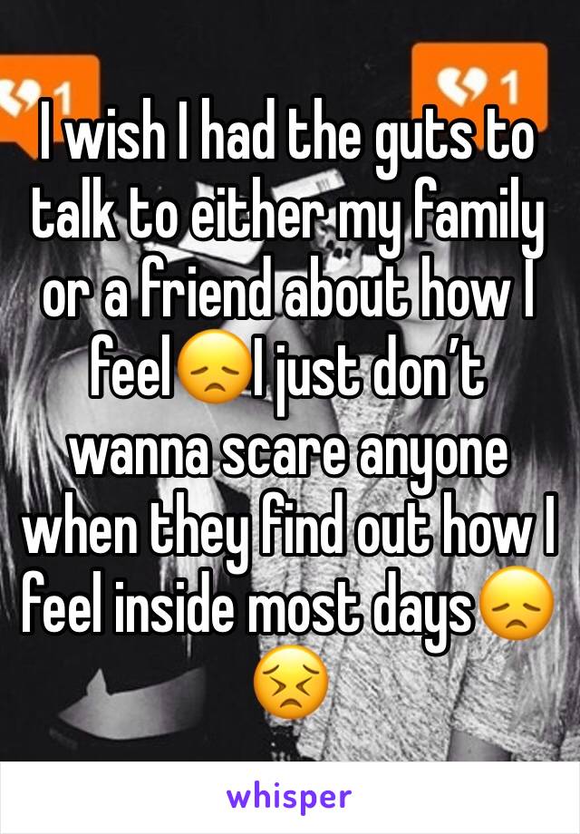 I wish I had the guts to talk to either my family or a friend about how I feel😞I just don’t wanna scare anyone when they find out how I feel inside most days😞😣