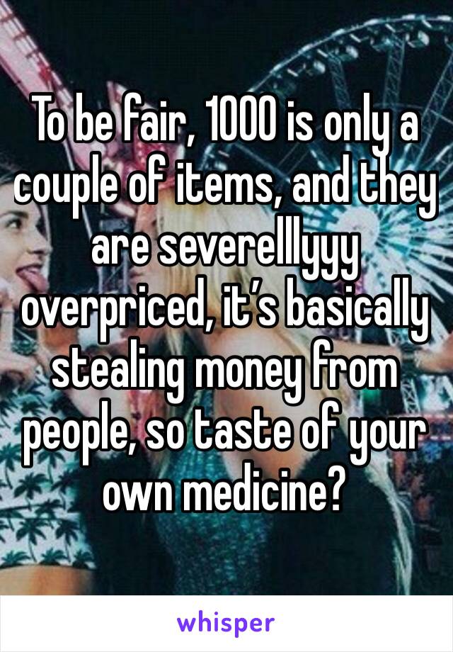 To be fair, 1000 is only a couple of items, and they are severelllyyy overpriced, it’s basically stealing money from people, so taste of your own medicine? 