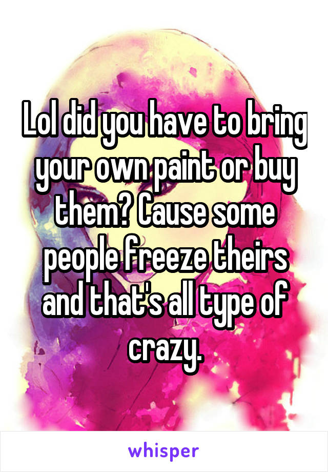 Lol did you have to bring your own paint or buy them? Cause some people freeze theirs and that's all type of crazy.