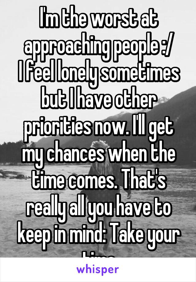 I'm the worst at approaching people :/
I feel lonely sometimes but I have other priorities now. I'll get my chances when the time comes. That's really all you have to keep in mind: Take your time