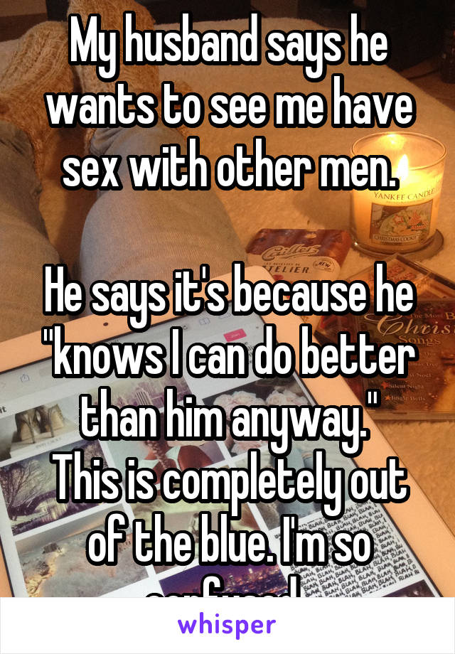 My husband says he wants to see me have sex with other men.

He says it's because he "knows I can do better than him anyway."
This is completely out of the blue. I'm so confused. 