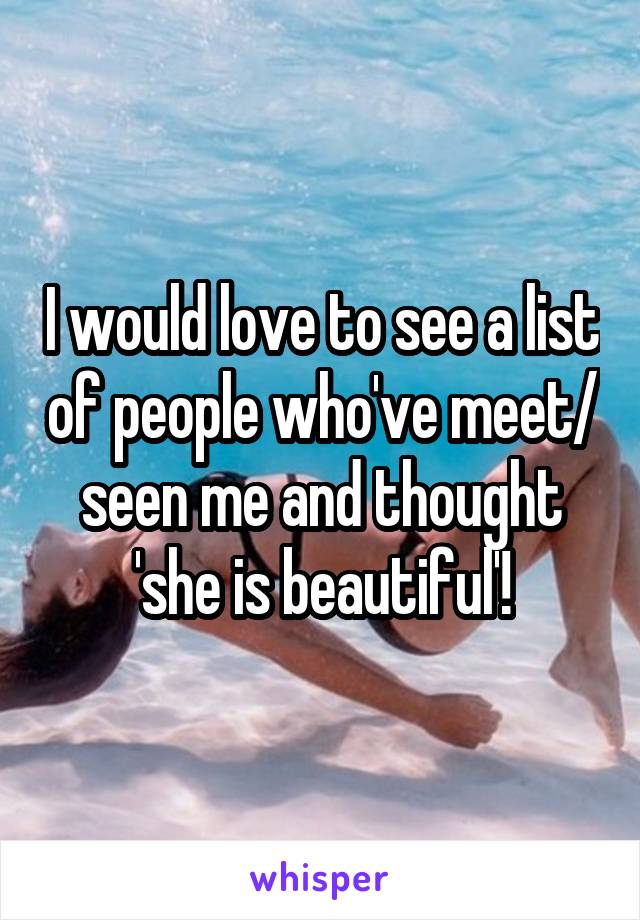 I would love to see a list of people who've meet/ seen me and thought 'she is beautiful'!