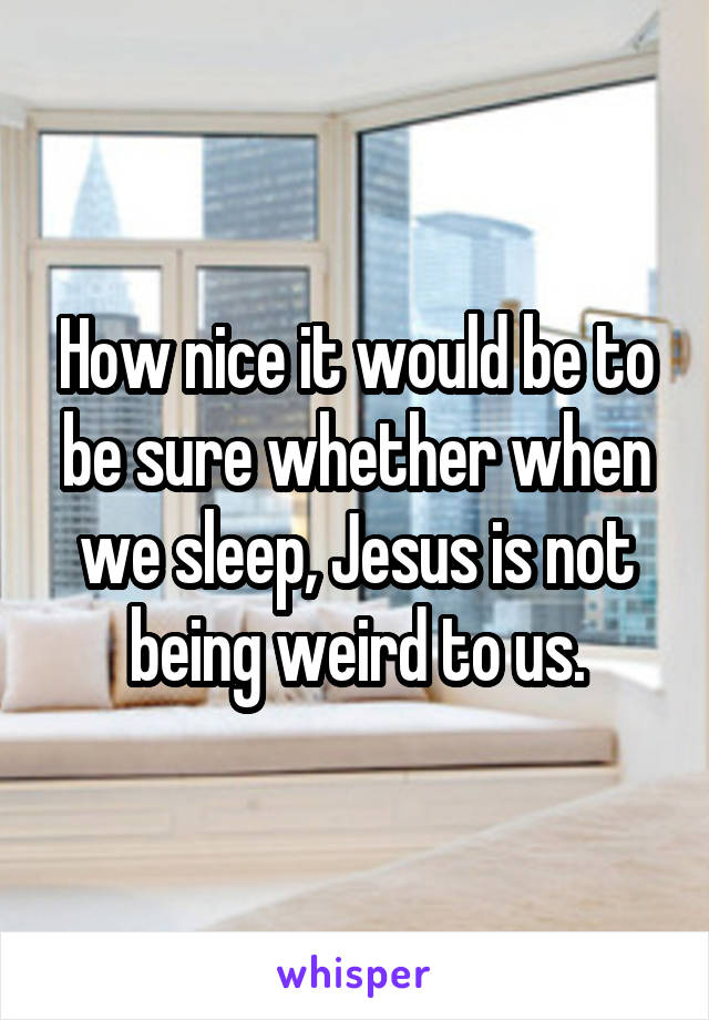 How nice it would be to be sure whether when we sleep, Jesus is not being weird to us.