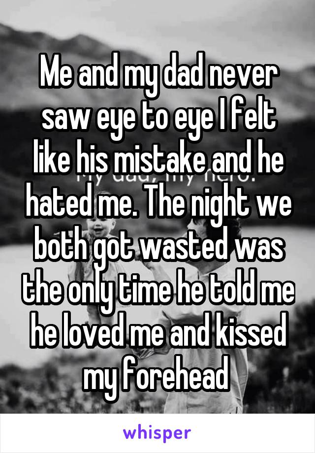 Me and my dad never saw eye to eye I felt like his mistake and he hated me. The night we both got wasted was the only time he told me he loved me and kissed my forehead 