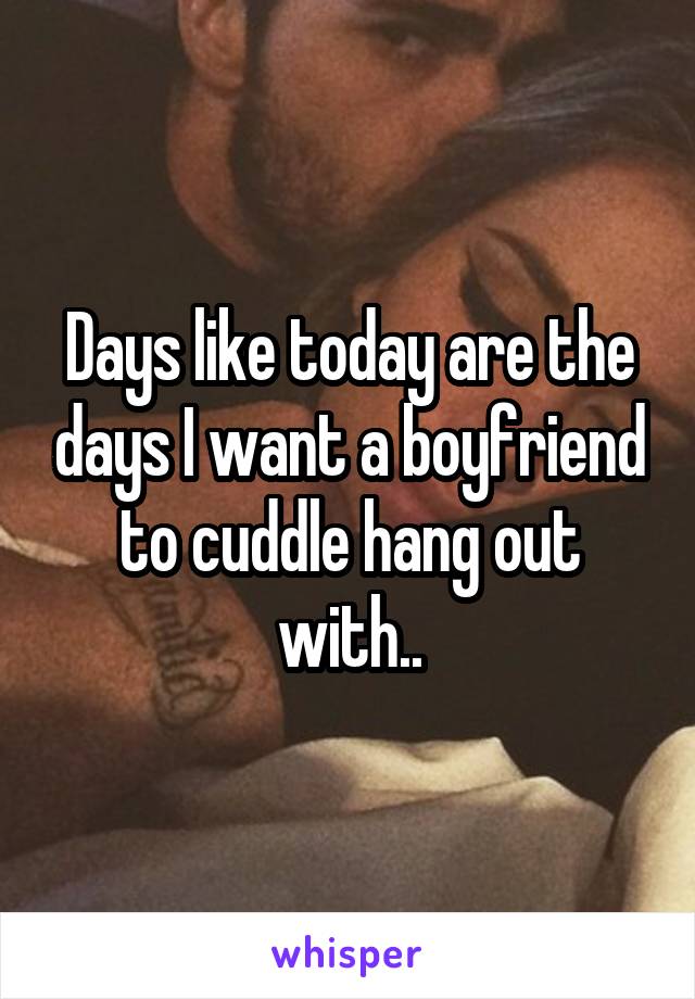 Days like today are the days I want a boyfriend to cuddle hang out with..