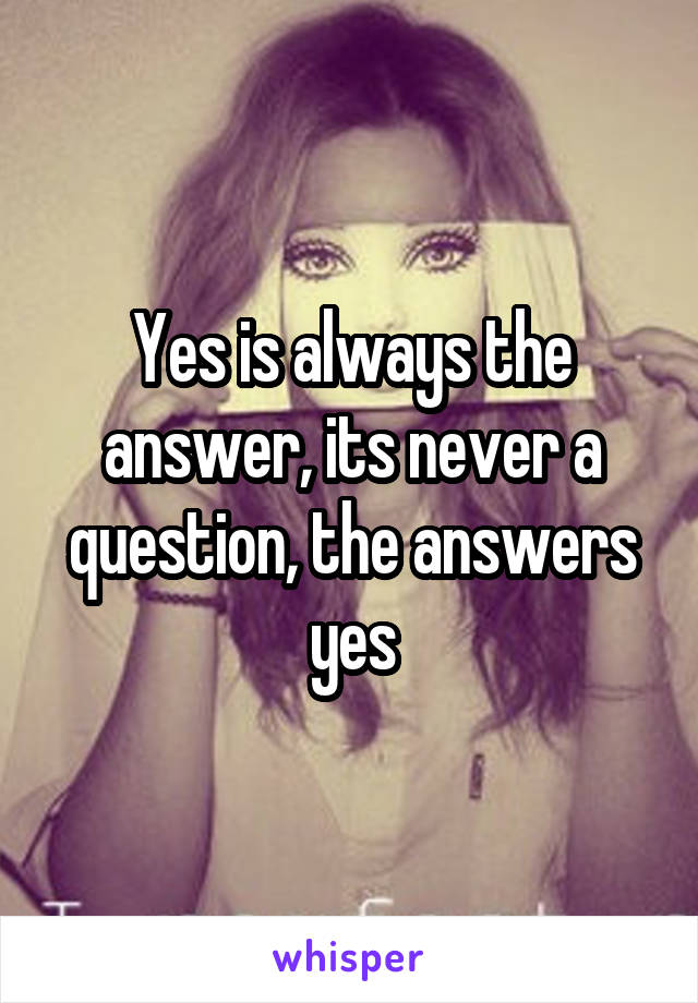 Yes is always the answer, its never a question, the answers yes