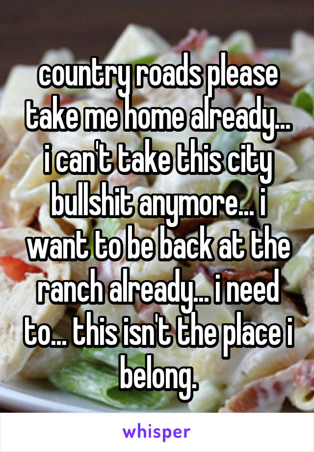 country roads please take me home already... i can't take this city bullshit anymore... i want to be back at the ranch already... i need to... this isn't the place i belong.