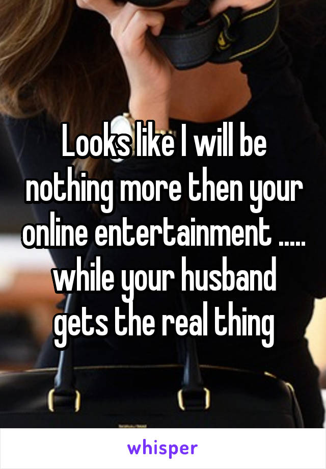 Looks like I will be nothing more then your online entertainment ..... while your husband gets the real thing