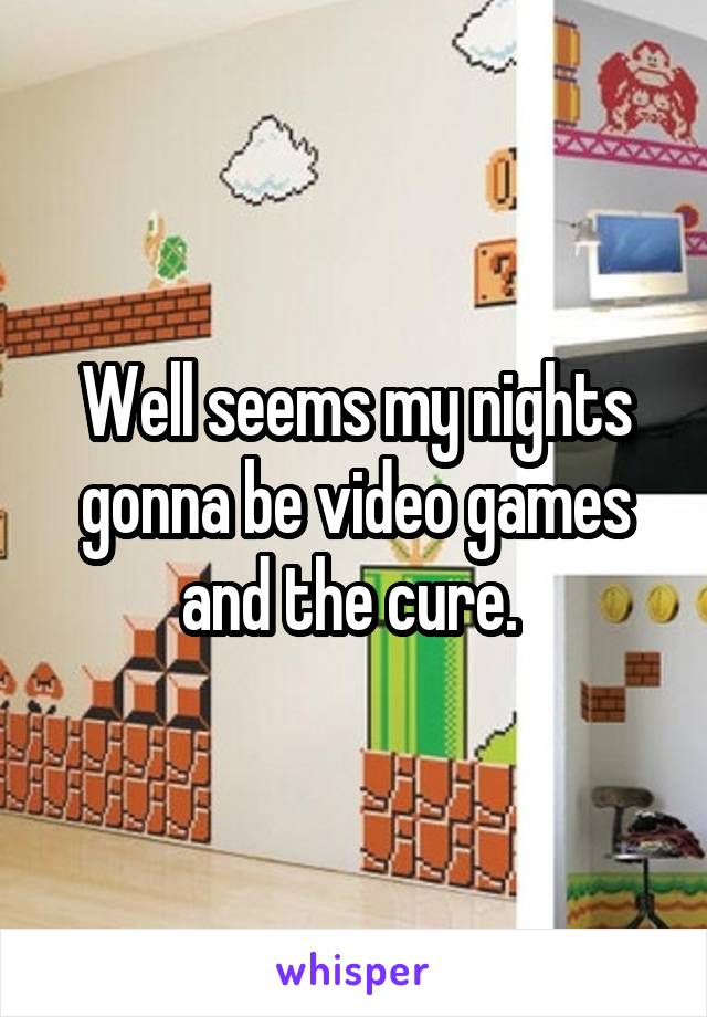 Well seems my nights gonna be video games and the cure. 