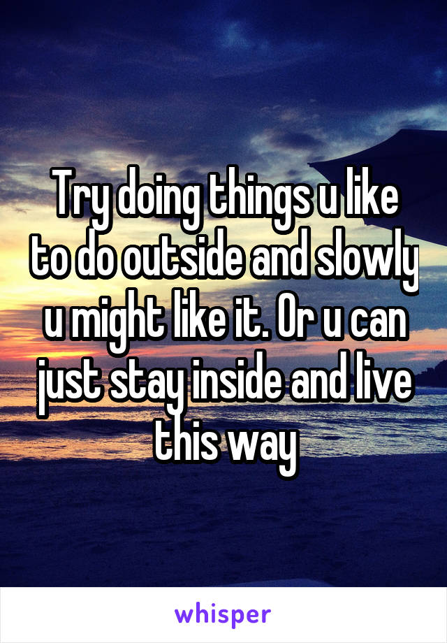 Try doing things u like to do outside and slowly u might like it. Or u can just stay inside and live this way