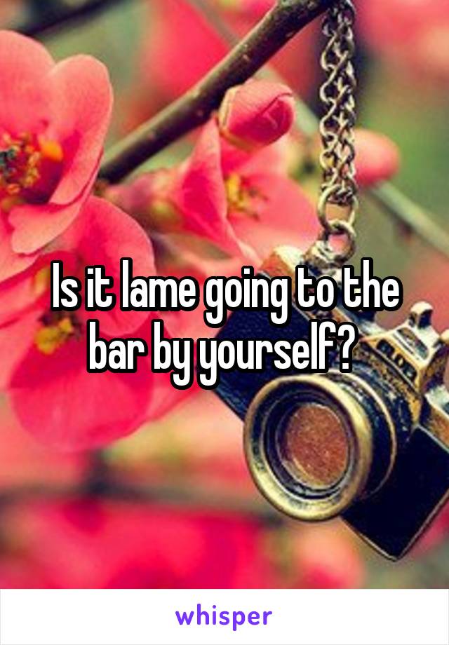 Is it lame going to the bar by yourself? 