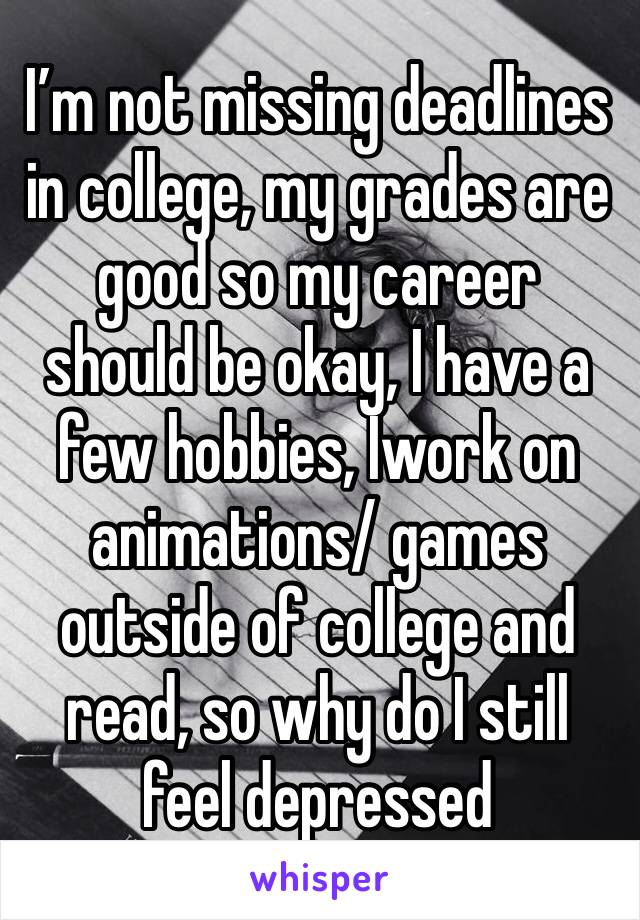 I’m not missing deadlines in college, my grades are  good so my career should be okay, I have a few hobbies, Iwork on animations/ games outside of college and read, so why do I still feel depressed