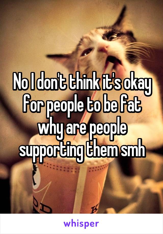 No I don't think it's okay for people to be fat why are people supporting them smh