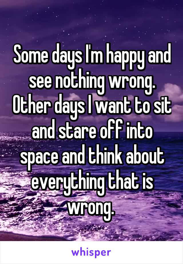 Some days I'm happy and see nothing wrong. Other days I want to sit and stare off into space and think about everything that is wrong. 