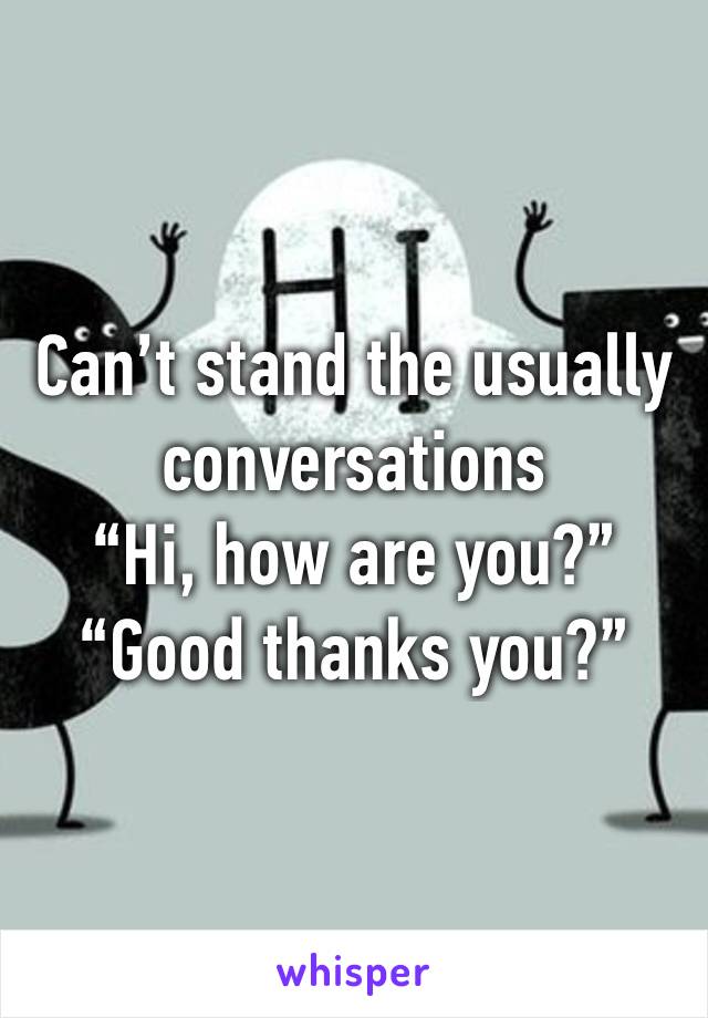 Can’t stand the usually conversations
“Hi, how are you?”
“Good thanks you?”