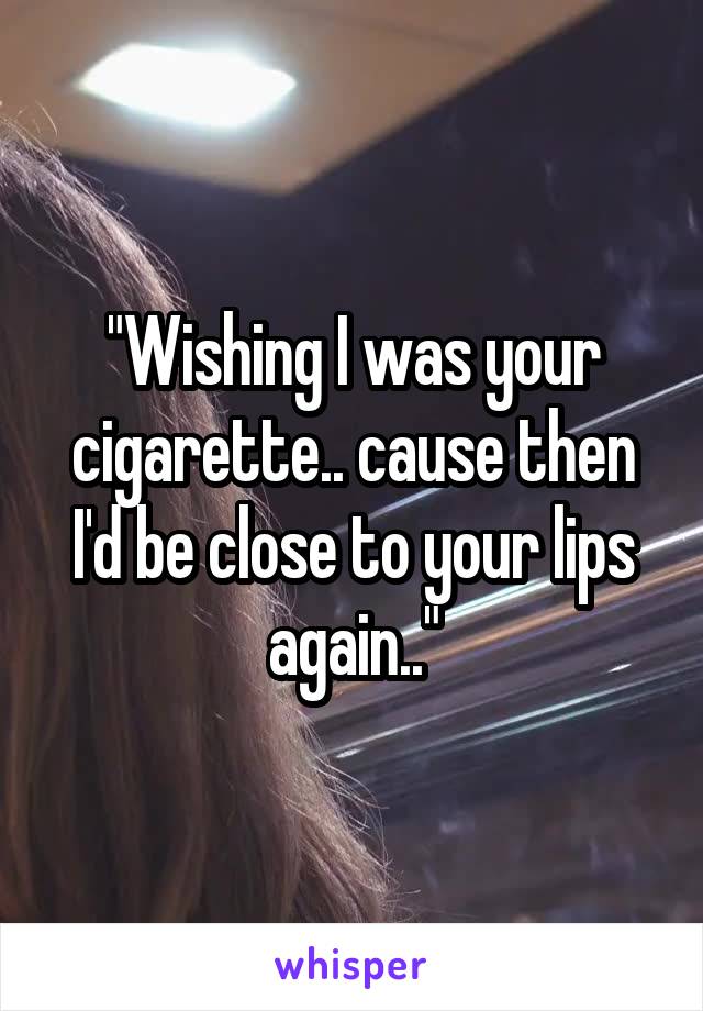 "Wishing I was your cigarette.. cause then I'd be close to your lips again.."