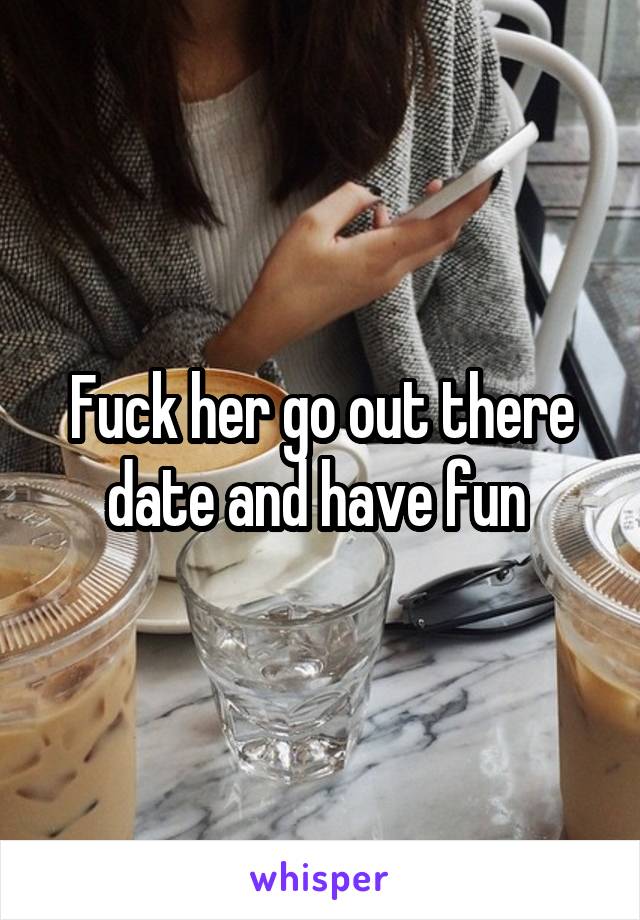 Fuck her go out there date and have fun 